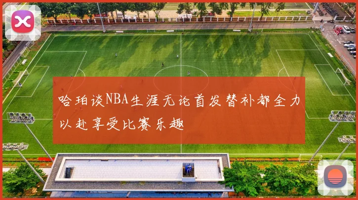 哈珀谈NBA生涯无论首发替补都全力以赴享受比赛乐趣