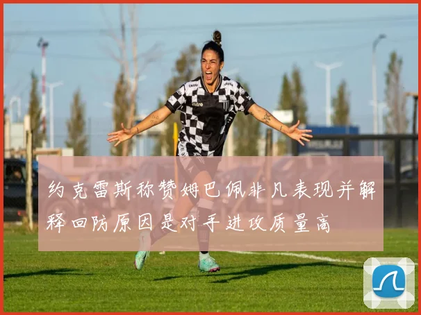 约克雷斯称赞姆巴佩非凡表现并解释回防原因是对手进攻质量高