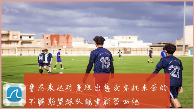 鲁尼表达对曼联出售麦克托米奈的不解期望球队能重新签回他