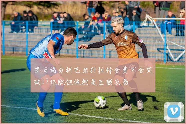 罗马诺分析巴尔科拉转会费不会突破17亿欧但依然是巨额交易