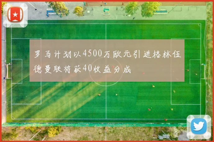 罗马计划以4500万欧元引进格林伍德曼联将获40收益分成
