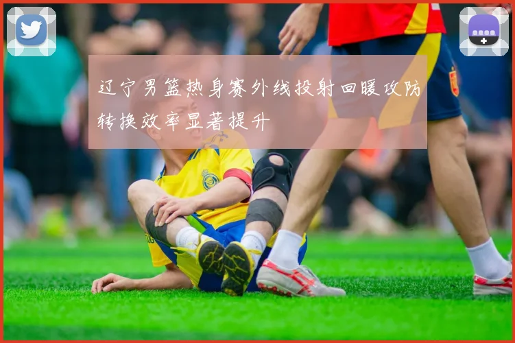 辽宁男篮热身赛外线投射回暖攻防转换效率显著提升
