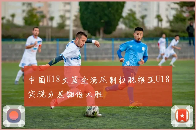 中国U18女篮全场压制拉脱维亚U18实现分差翻倍大胜