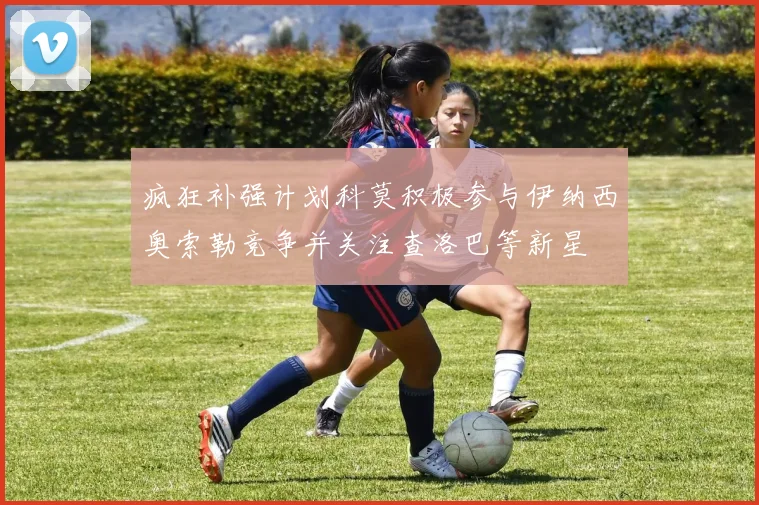 疯狂补强计划科莫积极参与伊纳西奥索勒竞争并关注查洛巴等新星