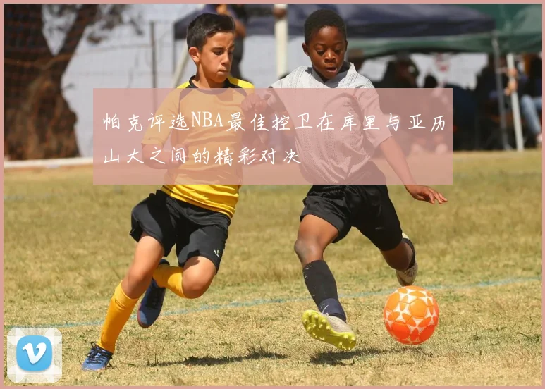 帕克评选NBA最佳控卫在库里与亚历山大之间的精彩对决
