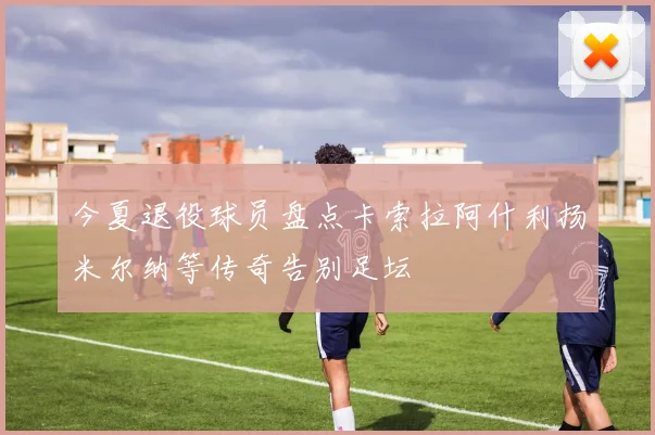 今夏退役球员盘点卡索拉阿什利扬米尔纳等传奇告别足坛