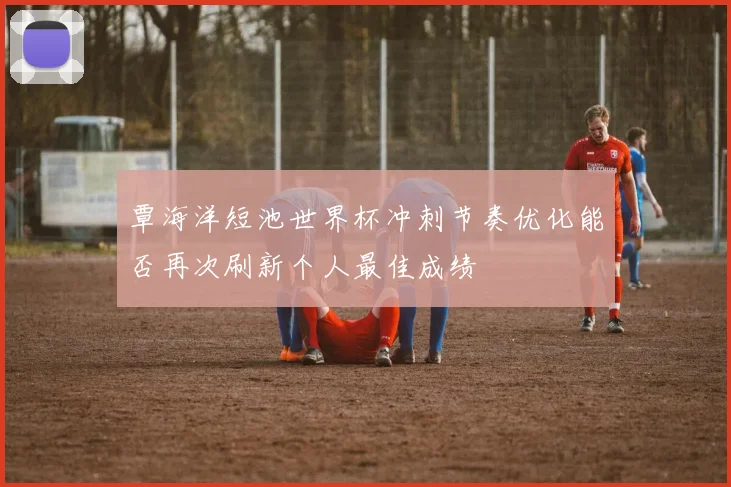 覃海洋短池世界杯冲刺节奏优化能否再次刷新个人最佳成绩