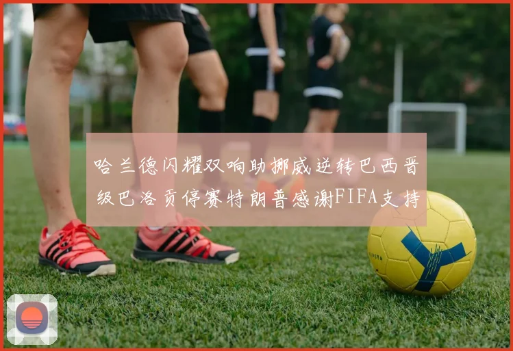 哈兰德闪耀双响助挪威逆转巴西晋级巴洛贡停赛特朗普感谢FIFA支持