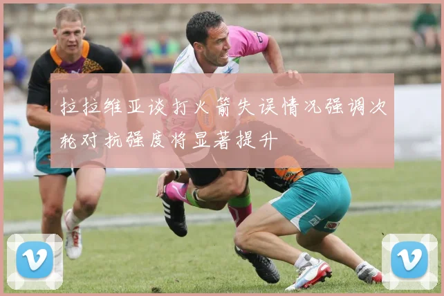 拉拉维亚谈打火箭失误情况强调次轮对抗强度将显著提升