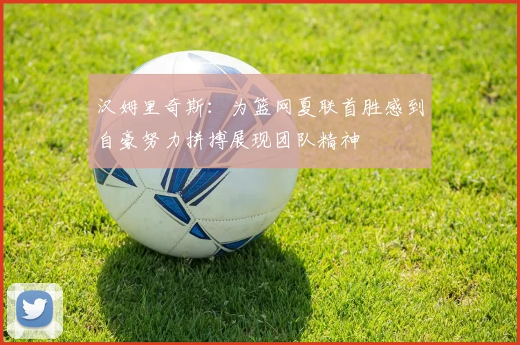 汉姆里奇斯：为篮网夏联首胜感到自豪努力拼搏展现团队精神