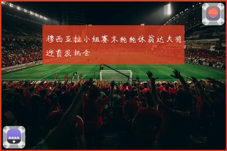 穆西亚拉小组赛末轮轮休翁达夫将迎首发机会