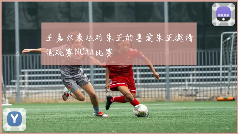 王嘉尔表达对朱正的喜爱朱正邀请他观赛NCAA比赛