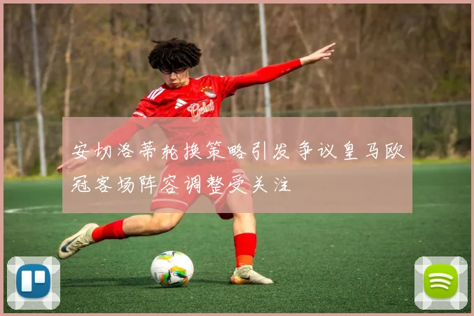 安切洛蒂轮换策略引发争议皇马欧冠客场阵容调整受关注