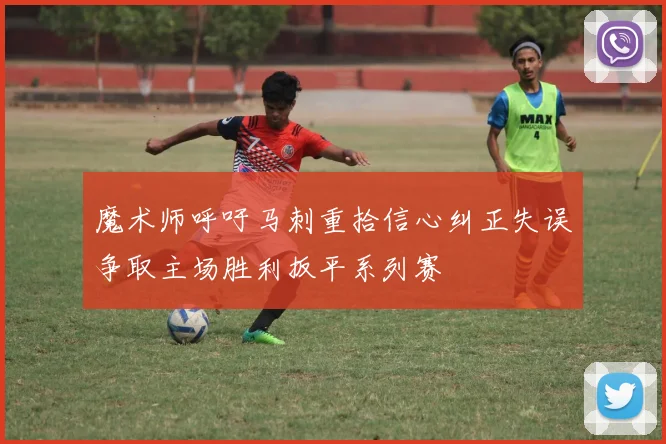魔术师呼吁马刺重拾信心纠正失误争取主场胜利扳平系列赛
