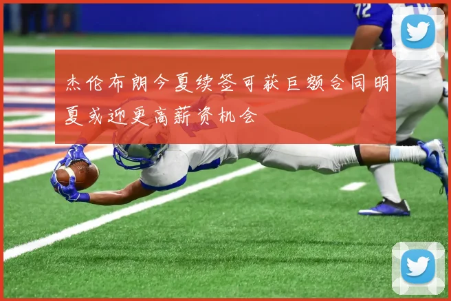 杰伦布朗今夏续签可获巨额合同明夏或迎更高薪资机会