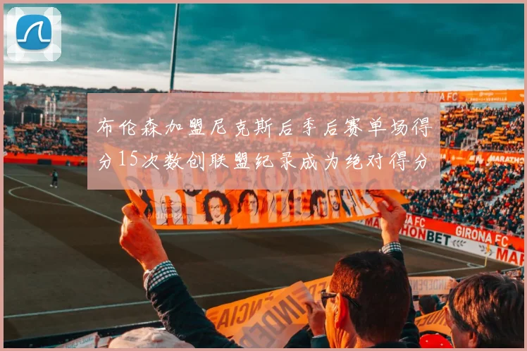 布伦森加盟尼克斯后季后赛单场得分15次数创联盟纪录成为绝对得分王