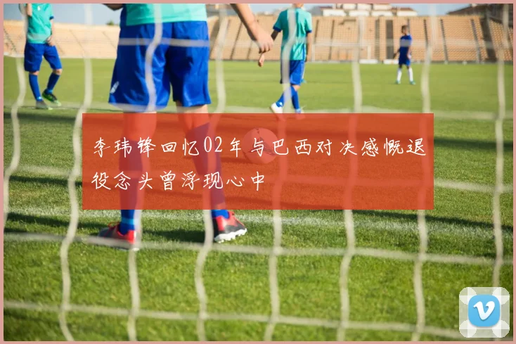 李玮锋回忆02年与巴西对决感慨退役念头曾浮现心中