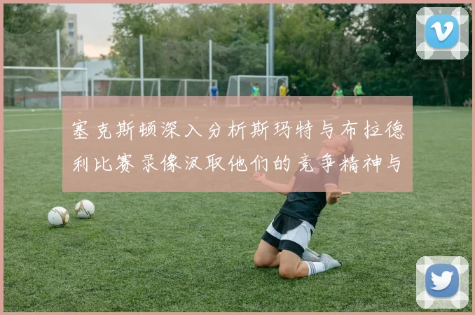 塞克斯顿深入分析斯玛特与布拉德利比赛录像汲取他们的竞争精神与技巧