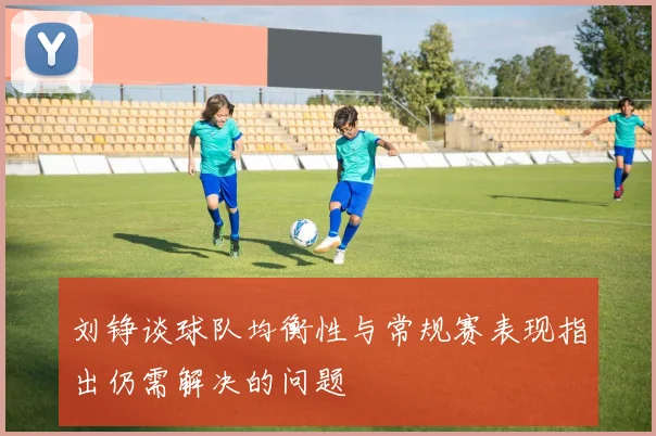刘铮谈球队均衡性与常规赛表现指出仍需解决的问题
