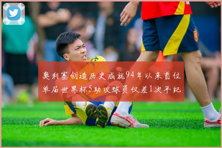 奥利塞创造历史成就94年以来首位单届世界杯5助攻球员仅差1次平纪录